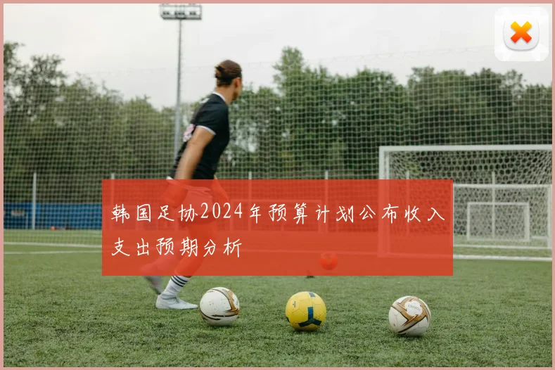 韩国足协2024年预算计划公布收入支出预期分析