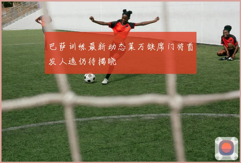 巴萨训练最新动态莱万缺席门将首发人选仍待揭晓