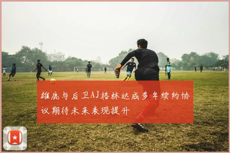 雄鹿与后卫AJ格林达成多年续约协议期待未来表现提升