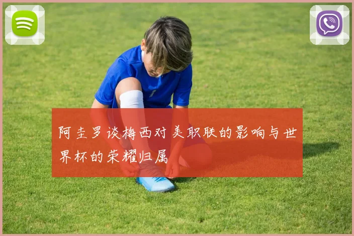 阿圭罗谈梅西对美职联的影响与世界杯的荣耀归属