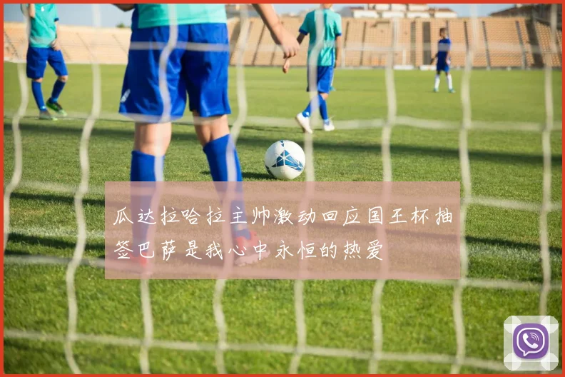 瓜达拉哈拉主帅激动回应国王杯抽签巴萨是我心中永恒的热爱