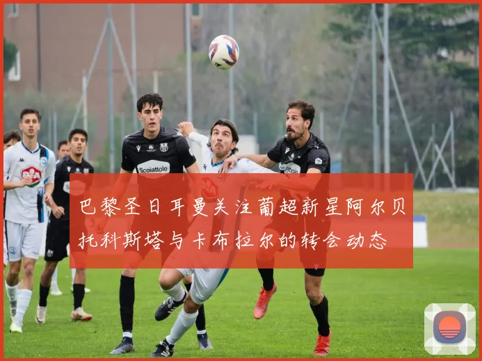 巴黎圣日耳曼关注葡超新星阿尔贝托科斯塔与卡布拉尔的转会动态