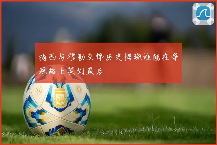 梅西与穆勒交锋历史揭晓谁能在争冠路上笑到最后