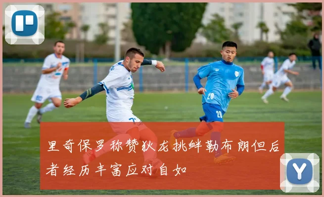 里奇保罗称赞狄龙挑衅勒布朗但后者经历丰富应对自如