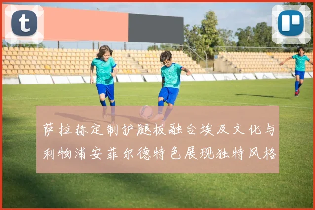 萨拉赫定制护腿板融合埃及文化与利物浦安菲尔德特色展现独特风格