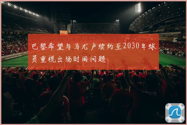 巴黎希望与马尤卢续约至2030年球员重视出场时间问题