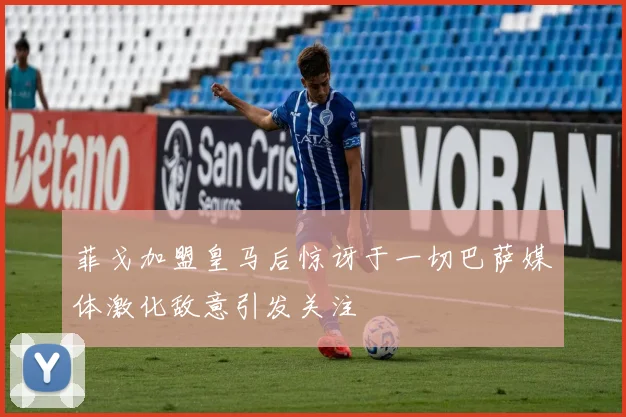菲戈加盟皇马后惊讶于一切巴萨媒体激化敌意引发关注