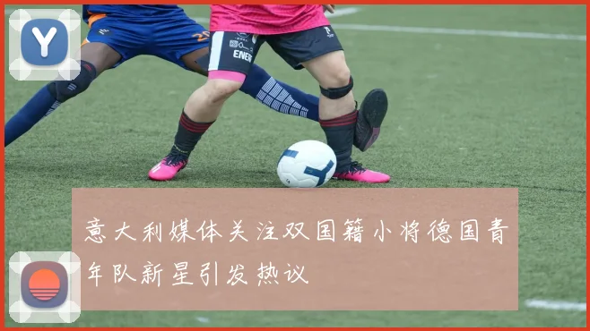 意大利媒体关注双国籍小将德国青年队新星引发热议
