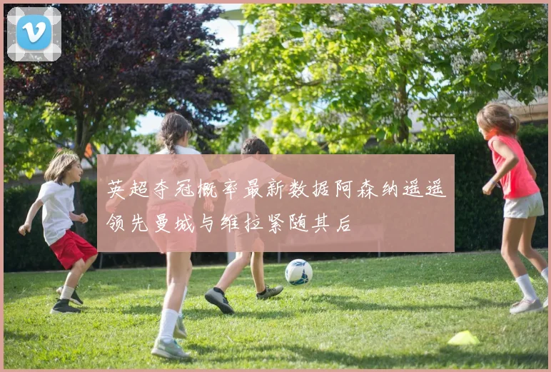 英超夺冠概率最新数据阿森纳遥遥领先曼城与维拉紧随其后