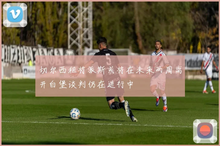 切尔西租将派斯或将在未来两周离开白堡谈判仍在进行中