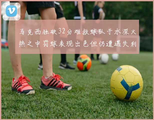马克西独砍32分难救球队于水深火热之中罚球表现出色但仍遭遇失利