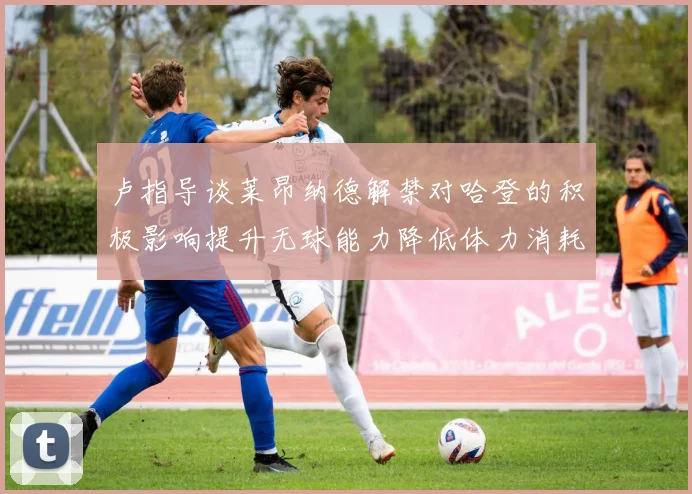 卢指导谈莱昂纳德解禁对哈登的积极影响提升无球能力降低体力消耗