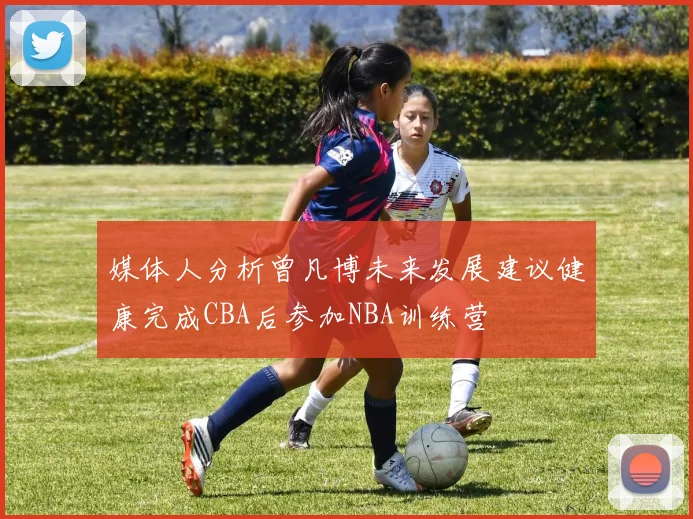 媒体人分析曾凡博未来发展建议健康完成CBA后参加NBA训练营