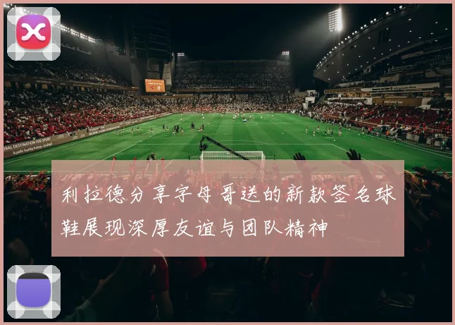 利拉德分享字母哥送的新款签名球鞋展现深厚友谊与团队精神