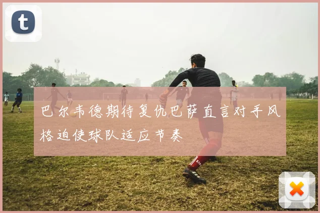 巴尔韦德期待复仇巴萨直言对手风格迫使球队适应节奏