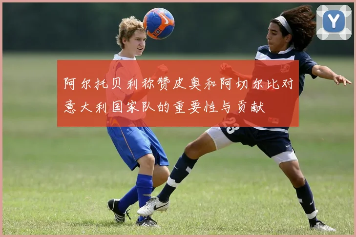 阿尔托贝利称赞皮奥和阿切尔比对意大利国家队的重要性与贡献