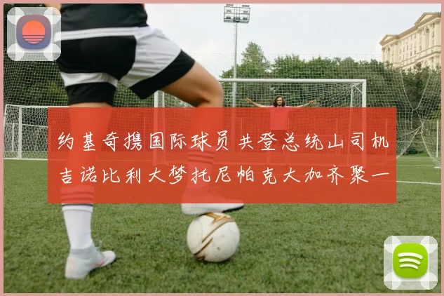 约基奇携国际球员共登总统山司机吉诺比利大梦托尼帕克大加齐聚一堂