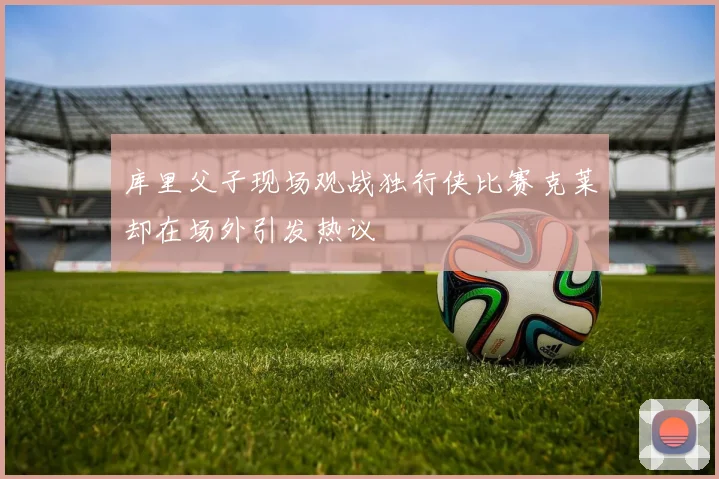库里父子现场观战独行侠比赛克莱却在场外引发热议