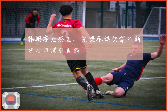 韩鹏赛后感言：兑现承诺仍需不断学习与提升自我