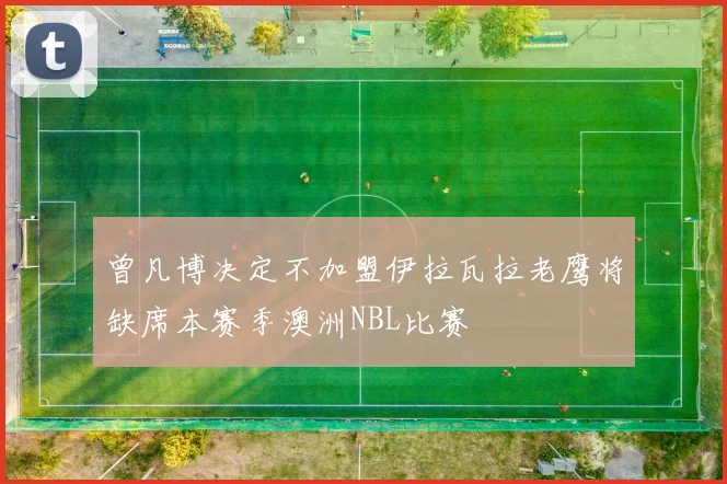 曾凡博决定不加盟伊拉瓦拉老鹰将缺席本赛季澳洲NBL比赛
