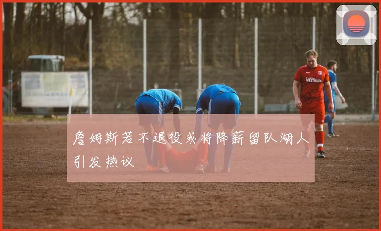 詹姆斯若不退役或将降薪留队湖人引发热议