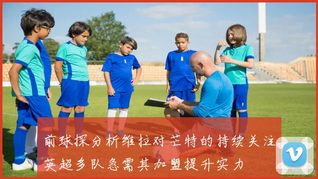 前球探分析维拉对芒特的持续关注英超多队急需其加盟提升实力
