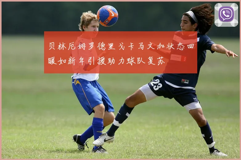 贝林厄姆罗德里戈卡马文加状态回暖如新年引援助力球队复苏