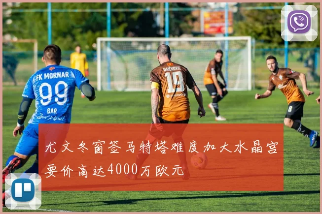尤文冬窗签马特塔难度加大水晶宫要价高达4000万欧元