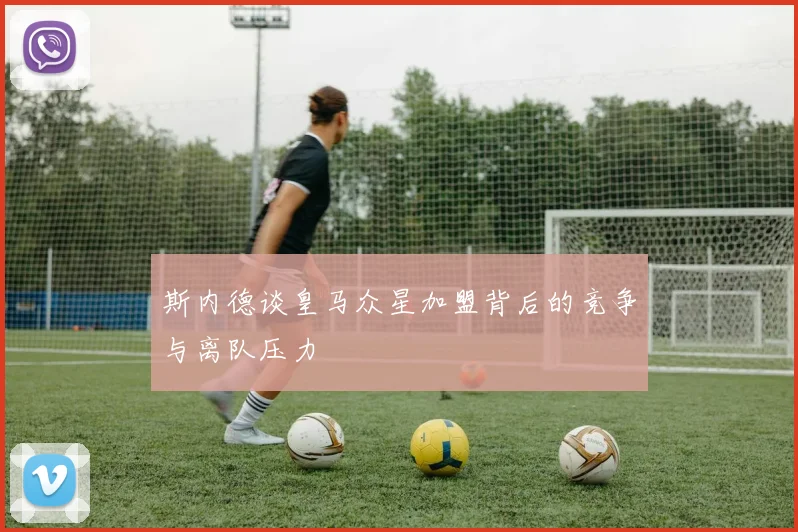 斯内德谈皇马众星加盟背后的竞争与离队压力