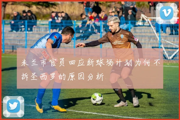 米兰市官员回应新球场计划为何不拆圣西罗的原因分析