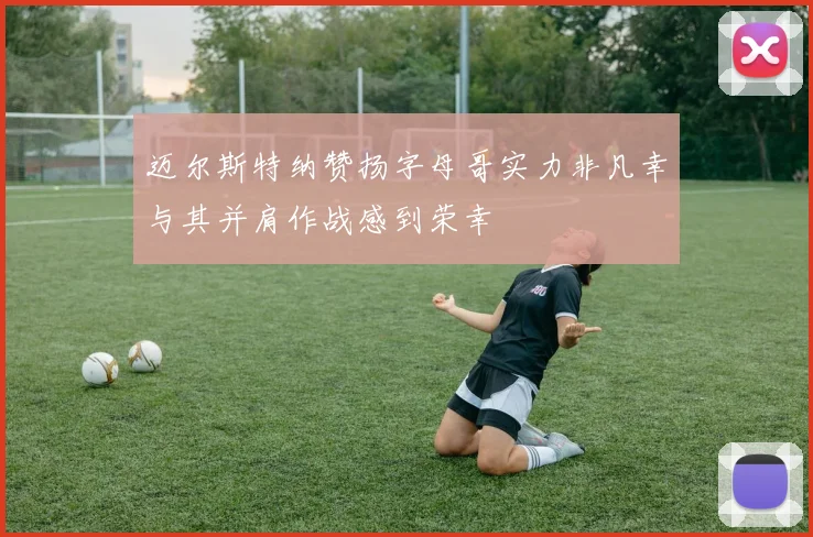 迈尔斯特纳赞扬字母哥实力非凡幸与其并肩作战感到荣幸