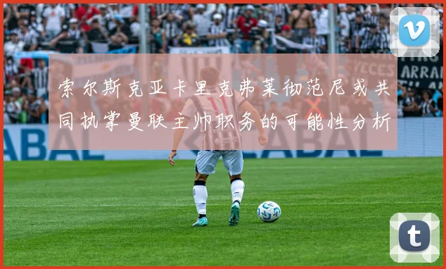 索尔斯克亚卡里克弗莱彻范尼或共同执掌曼联主帅职务的可能性分析