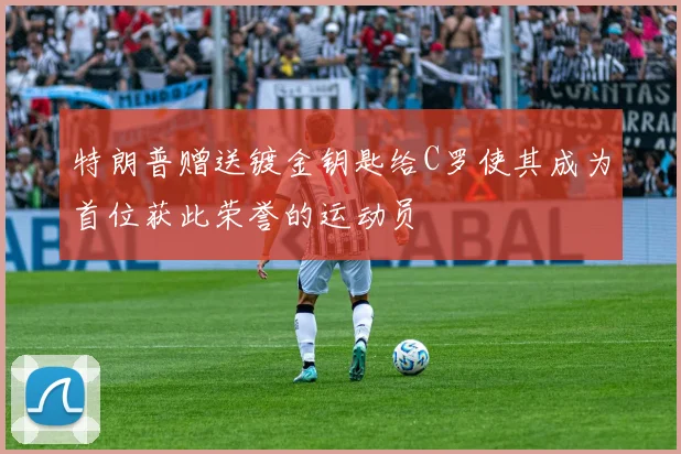 特朗普赠送镀金钥匙给C罗使其成为首位获此荣誉的运动员