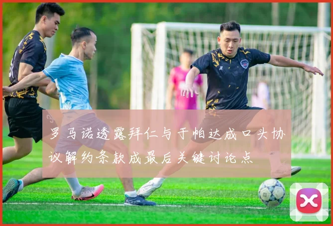罗马诺透露拜仁与于帕达成口头协议解约条款成最后关键讨论点
