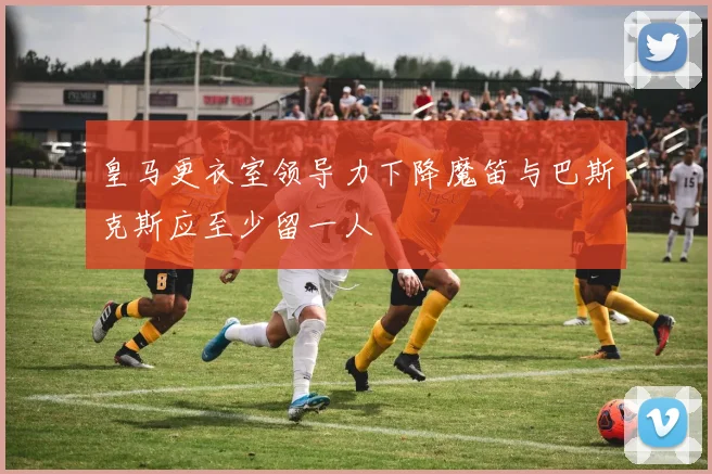 皇马更衣室领导力下降魔笛与巴斯克斯应至少留一人