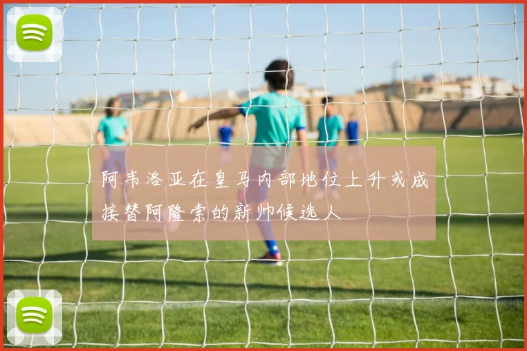 阿韦洛亚在皇马内部地位上升或成接替阿隆索的新帅候选人