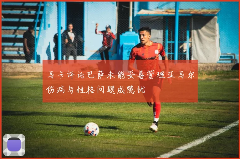 马卡评论巴萨未能妥善管理亚马尔伤病与性格问题成隐忧