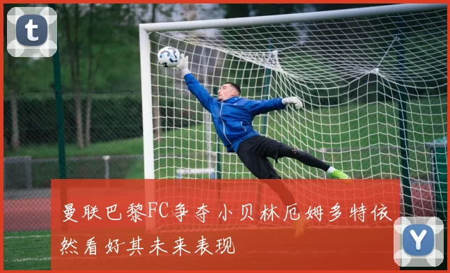 曼联巴黎FC争夺小贝林厄姆多特依然看好其未来表现