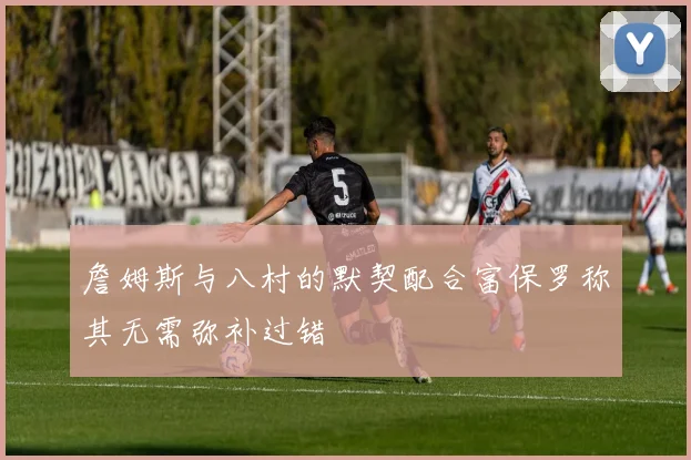 詹姆斯与八村的默契配合富保罗称其无需弥补过错
