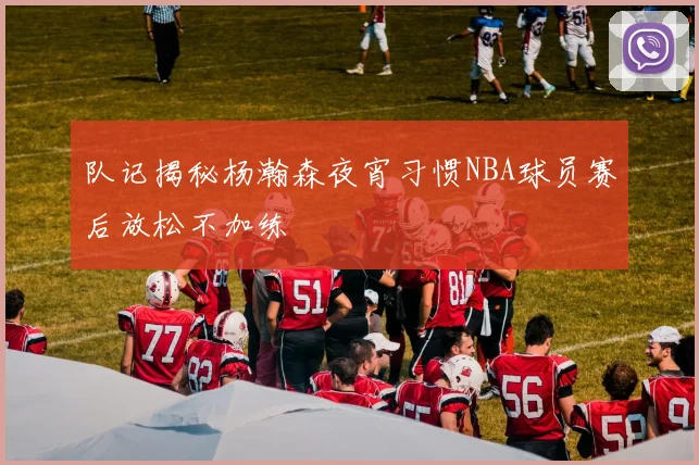 队记揭秘杨瀚森夜宵习惯NBA球员赛后放松不加练