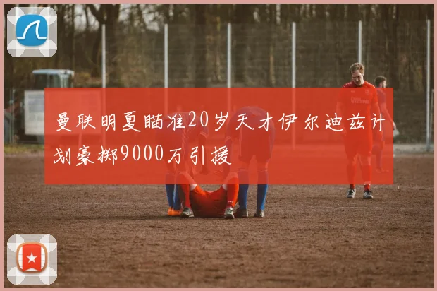 曼联明夏瞄准20岁天才伊尔迪兹计划豪掷9000万引援