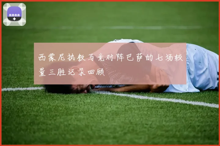 西蒙尼执教马竞对阵巴萨的七场较量三胜记录回顾