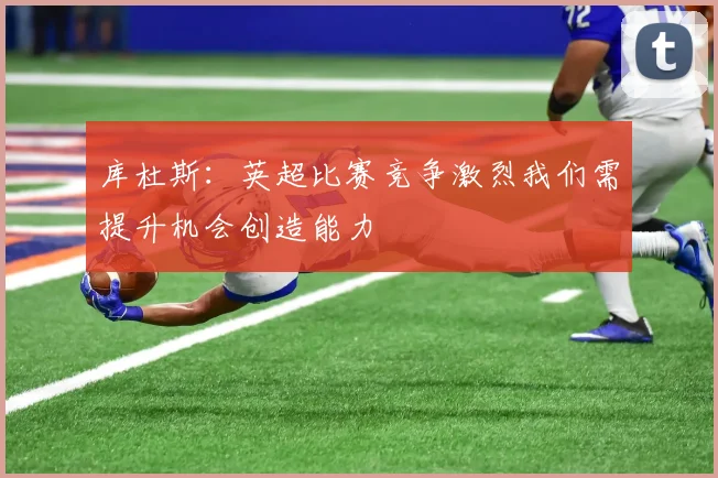 库杜斯：英超比赛竞争激烈我们需提升机会创造能力